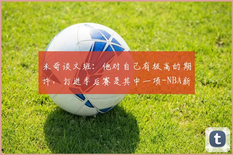 米奇谈文班：他对自己有极高的期许，打进季后赛是其中一项-NBA新闻