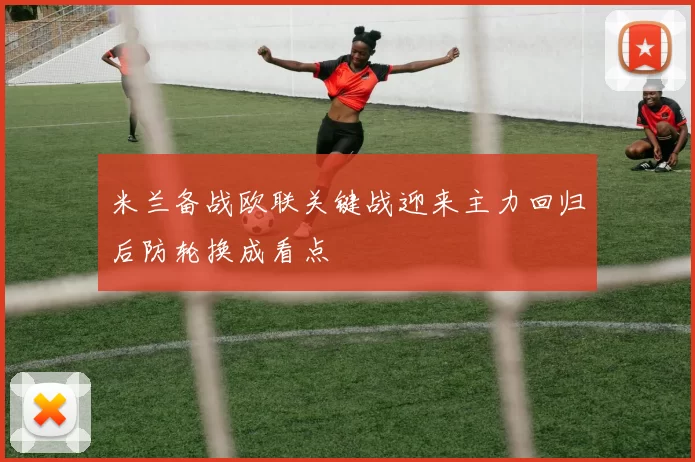 米兰备战欧联关键战迎来主力回归后防轮换成看点