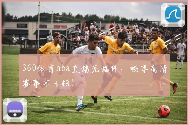 360体育nba直播无插件，畅享高清赛事不卡顿！