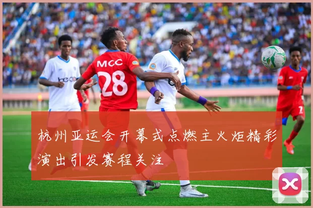 杭州亚运会开幕式点燃主火炬精彩演出引发赛程关注