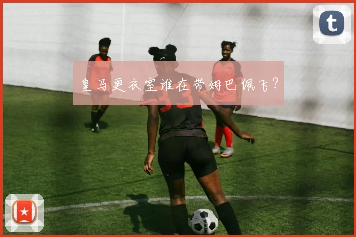 皇马更衣室谁在带姆巴佩飞？