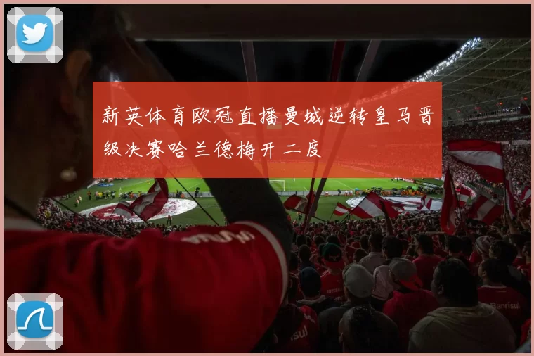 新英体育欧冠直播曼城逆转皇马晋级决赛哈兰德梅开二度