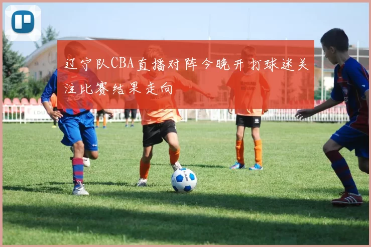 辽宁队CBA直播对阵今晚开打球迷关注比赛结果走向