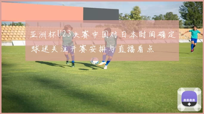 亚洲杯U23决赛中国对日本时间确定 球迷关注开赛安排与直播看点