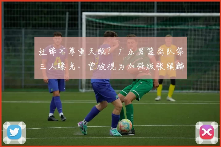 杜锋不尊重天赋?广东男篮离队第三人曝光,曾被视为加强版张镇麟