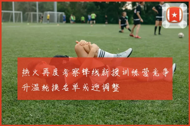 热火再度考察锋线新援训练营竞争升温轮换名单或迎调整