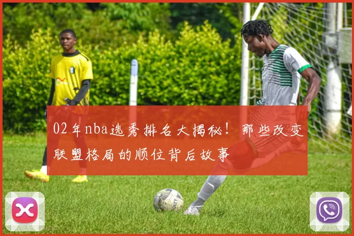 02年nba选秀排名大揭秘！那些改变联盟格局的顺位背后故事