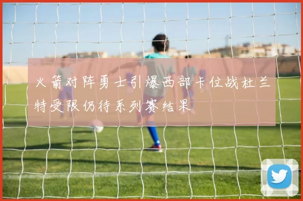 火箭对阵勇士引爆西部卡位战杜兰特受限仍待系列赛结果