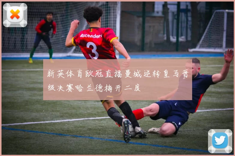 新英体育欧冠直播曼城逆转皇马晋级决赛哈兰德梅开二度