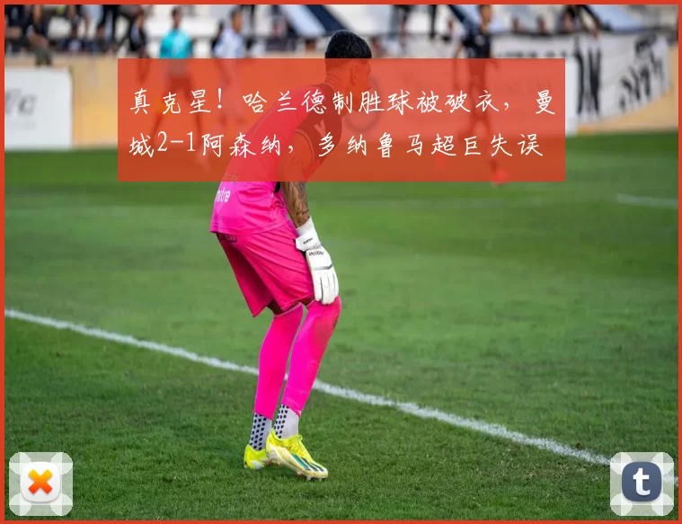 真克星！哈兰德制胜球被破衣，曼城2-1阿森纳，多纳鲁马超巨失误