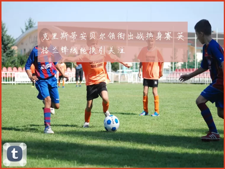 克里斯蒂安贝尔领衔出战热身赛 英格兰锋线轮换引关注