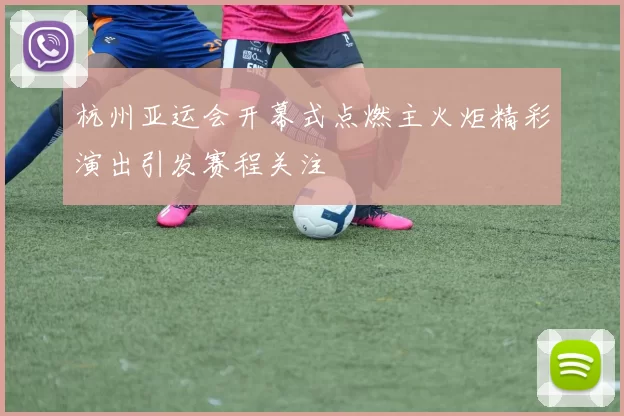 杭州亚运会开幕式点燃主火炬精彩演出引发赛程关注