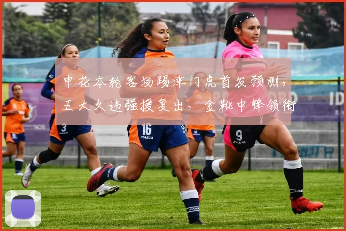 申花本轮客场踢津门虎首发预测，五大久违强援复出，金靴中锋领衔