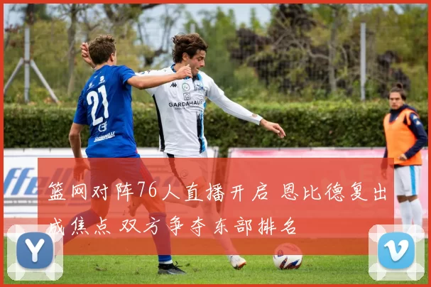 篮网对阵76人直播开启 恩比德复出成焦点 双方争夺东部排名