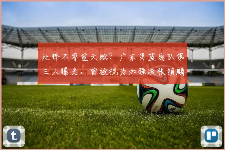 杜锋不尊重天赋?广东男篮离队第三人曝光,曾被视为加强版张镇麟