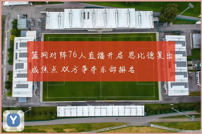 篮网对阵76人直播开启 恩比德复出成焦点 双方争夺东部排名