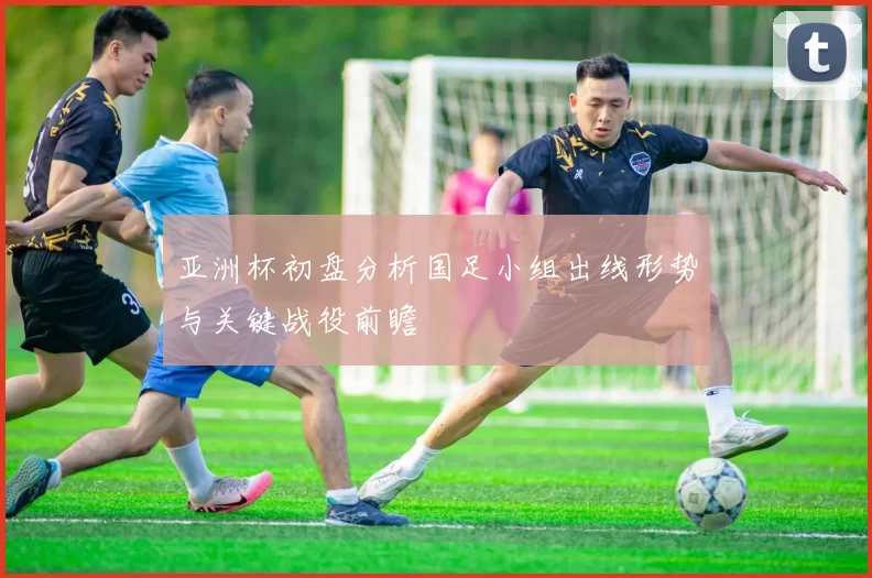 亚洲杯初盘分析国足小组出线形势与关键战役前瞻