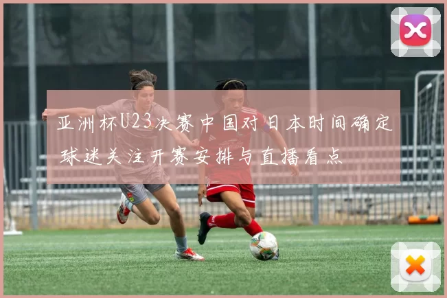 亚洲杯U23决赛中国对日本时间确定 球迷关注开赛安排与直播看点
