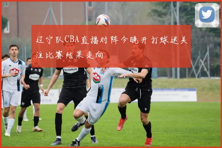 辽宁队CBA直播对阵今晚开打球迷关注比赛结果走向