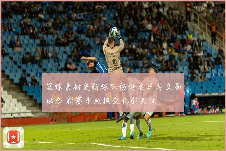 篮球素材更新球队伤停名单与交易动态 新赛季轮换变化引关注