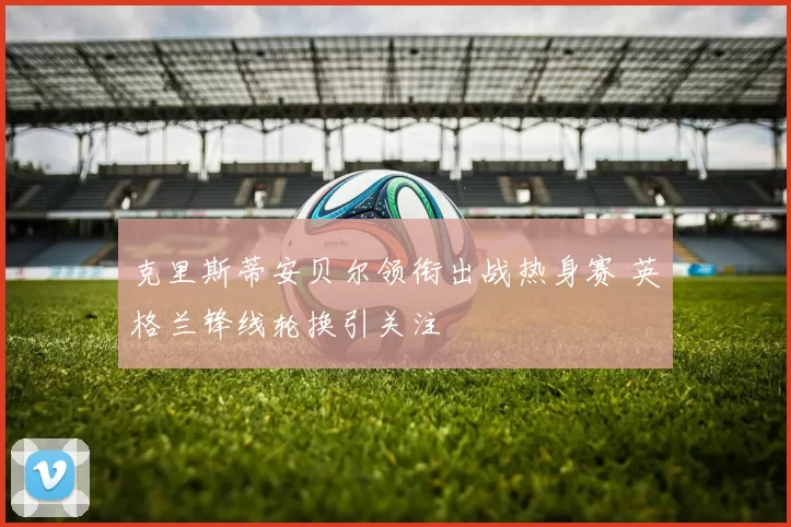 克里斯蒂安贝尔领衔出战热身赛 英格兰锋线轮换引关注