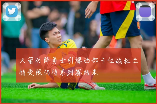 火箭对阵勇士引爆西部卡位战杜兰特受限仍待系列赛结果