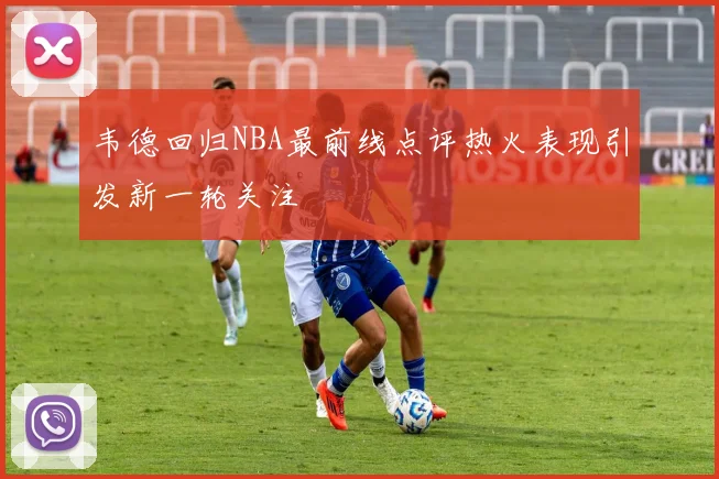 韦德回归NBA最前线点评热火表现引发新一轮关注