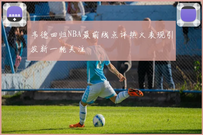 韦德回归NBA最前线点评热火表现引发新一轮关注