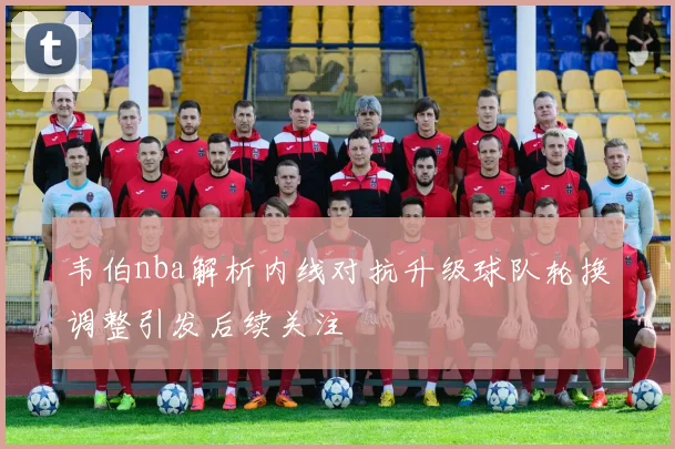 韦伯nba解析内线对抗升级球队轮换调整引发后续关注