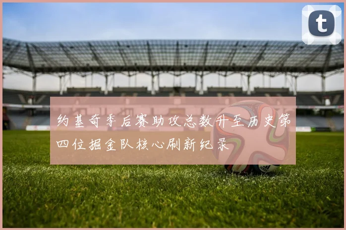 约基奇季后赛助攻总数升至历史第四位掘金队核心刷新纪录